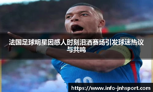 法国足球明星因感人时刻泪洒赛场引发球迷热议与共鸣